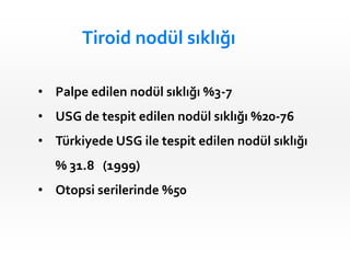 Tiroid nodül sıklığı
• Palpe edilen nodül sıklığı %3-7
• USG de tespit edilen nodül sıklığı %20-76
• Türkiyede USG ile tespit edilen nodül sıklığı
% 31.8 (1999)
• Otopsi serilerinde %50
 
