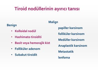 Benign
• Kolloidal nodül
• Hashimato tiroiditi
• Basit veya hemorajik kist
• Folliküler adenom
• Subakut tiroidit
Malign
papiller karsinom
folliküler karsinom
Medüller karsinom
Anaplastik karsinom
Metastatik
lenfoma
Tiroid nodüllerinin ayırıcı tanısı
 