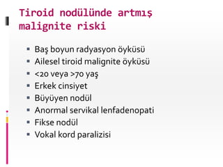 Tiroid nodülünde artmış
malignite riski
 Baş boyun radyasyon öyküsü
 Ailesel tiroid malignite öyküsü
 <20 veya >70 yaş
 Erkek cinsiyet
 Büyüyen nodül
 Anormal servikal lenfadenopati
 Fikse nodül
 Vokal kord paralizisi
 
