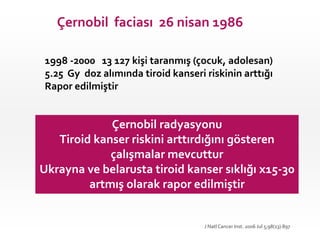 Çernobil faciası 26 nisan 1986
1998 -2000 13 127 kişi taranmış (çocuk, adolesan)
5.25 Gy doz alımında tiroid kanseri riskinin arttığı
Rapor edilmiştir
Çernobil radyasyonu
Tiroid kanser riskini arttırdığını gösteren
çalışmalar mevcuttur
Ukrayna ve belarusta tiroid kanser sıklığı x15-30
artmış olarak rapor edilmiştir
J Natl Cancer Inst. 2006 Jul 5;98(13):897
 