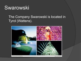 Swarowski	The Company Swarowskiislocated in Tyrol (Wattens).
