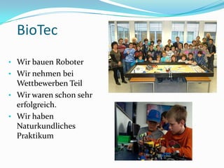 BioTec
• Wir bauen Roboter
• Wir nehmen bei
Wettbewerben Teil
• Wir waren schon sehr
erfolgreich.
• Wir haben
Naturkundliches
Praktikum
 