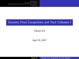 Introduction
Conventional Wisdom
Static Approaches to Dynamic Price Competition
Supergames
Dynamic Price Competition and Tacit Collusion I
Takuya Irie
April 29, 2017
Takuya Irie Dynamic Price Competition and Tacit Collusion I
 
