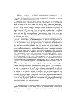 B´ENABOU & TIROLE INTRINSIC AND EXTRINSIC MOTIVATION 491 
or “crowd in” the former. This information-based, strategic analysis distinguishes our approach 
from Frey’s reduced-form treatment of these issues. 
We consider an individual (the agent, “he”) who faces uncertainty about his payoff from 
taking a particular action. The unknown variable could be a characteristic of the person himself, 
such as raw ability, of the specific task at hand (long-run return, how difficult or enjoyable it 
is to complete, etc.), or of the match between the two. Naturally, the agent will undertake the 
task only if he has sufficient confidence in his own ability to succeed, and in the project’s net 
return. As a result, people with a stake in his performance have strong incentives to manipulate 
signals relevant to his self-knowledge. Given that effort and ability are usually complements 
in the production of performance, they will want to boost his self-confidence, as well as his 
interest in the task. Thus, in much of this paper, a principal (parent, spouse, friend, teacher, boss, 
colleague, etc., “she”) has a vested interest in (derives a benefit from) the agent’s undertaking 
and succeeding in the activity. 
In many circumstances, both parties have private information about the agent’s suitability 
to the task. The agent usually has better knowledge of his previous performances and of the 
relevant circumstances (his effort intensity, the idiosyncratic factors that may have come into 
play). He will often also receive privately signals about the attractiveness or unpleasantness of 
the task, either from third parties (friends tell him that school is not fun, while cigarettes are 
cool), from having performed similar ones in the past, or simply from his own experience as he 
starts carrying out the current one. The principal, on the other hand, often has complementary 
private information about the task or the agent’s prospects from it. For example, a teacher or 
manager is better able to judge the difficulty of the subject or assignment, which, together with 
the agent’s ability, conditions the probability of success. The principal may know better than the 
agent whether the task is attractive, in terms of either being enjoyable to perform, or having a 
high payoff for the agent. Last, while having less direct information about the agent’s previous 
performances, she may be better trained at interpreting it due to her having performed the task 
herself, or having seen many others attempt it. As we shall discuss later on, the observation that 
others may have private information relevant to an individual’s self-view underlies several fields 
of research in education and management. It is this type of private information that will be our 
focus.3 
In the first part of the paper we thus study the attributions made by an agent when a 
principal with private information makes a decision, such as selecting a reward, delegating a 
task or more simply encouraging the agent, that impacts the latter’s willingness to perform 
the task. As was pointed out by Cooley (1902), the agent should then take the principal’s 
perspective in order to learn about himself. The agent’s attribution of ulterior motivation to 
the principal, or, in economics parlance, his attempt to infer her private information from 
her decision, is what Cooley termed the “looking-glass self”. The influence of the principal’s 
decision on the agent’s behaviour is then twofold: direct, through its impact on the agent’s payoff 
from accomplishing the task (keeping information constant), and indirect, through his inference 
process. In analysing intrinsic and extrinsic motivation we thus adopt a cognitive approach, 
assuming that the individual seeks to extract from the words and deeds of those around him 
signals about what they know that concerns him.4 
3. Delfgauw and Dur (2002), in contrast, focus on the more standard case where workers have private information 
about their own (dis)utility from working on the task, which they may then want to signal to, or conceal from, the 
employer. 
4. We in fact focus on the polar case where individuals are fully rational and Bayesian. Although people 
surely make mistakes in processing information, we want the model to reflect the fact that they cannot constantly fool 
themselves, or others. 
 