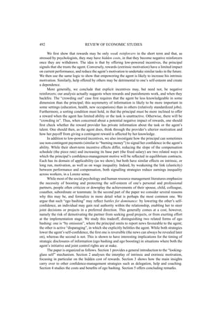 492 REVIEW OF ECONOMIC STUDIES 
We first show that rewards may be only weak reinforcers in the short term and that, as 
stressed by psychologists, they may have hidden costs, in that they become negative reinforcers 
once they are withdrawn. The idea is that by offering low-powered incentives, the principal 
signals that she trusts the agent. Conversely, rewards (extrinsic motivation) have a limited impact 
on current performance, and reduce the agent’s motivation to undertake similar tasks in the future. 
We then use the same logic to show that empowering the agent is likely to increase his intrinsic 
motivation. Similarly, help offered by others may be detrimental to one’s self-esteem and create 
a dependence. 
More generally, we conclude that explicit incentives may, but need not, be negative 
reinforcers; our analysis actually suggests when rewards and punishments work, and when they 
backfire. The “crowding out” case first requires that the agent be less knowledgeable in some 
dimension than the principal; this asymmetry of information is likely to be more important in 
some settings (education, health, new occupations) than in others (relatively standardized jobs). 
Furthermore, a sorting condition must hold, in that the principal must be more inclined to offer 
a reward when the agent has limited ability or the task is unattractive. Otherwise, there will be 
“crowding in”. Thus, when concerned about a potential negative impact of rewards, one should 
first check whether the reward provider has private information about the task or the agent’s 
talent. One should then, as the agent does, think through the provider’s ulterior motivation and 
how her payoff from giving a contingent reward is affected by her knowledge. 
In addition to low-powered incentives, we also investigate how the principal can sometimes 
use non-contingent payments (similar to “burning money”) to signal her confidence in the agent’s 
ability. While their short-term incentive effects differ, reducing the slope of the compensation 
schedule (the piece rate) and increasing its base part (the fixed salary) are two related ways in 
which the principal’s confidence-management motive will be reflected in equilibrium contracts. 
Each has its domain of applicability (as we show), but both have similar effects on intrinsic, or 
long run, motivation, as well as on wage inequality. Indeed, by weakening the link (elasticity) 
between performance and compensation, both signalling strategies reduce earnings inequality 
across workers, in a Lorenz sense. 
While most of the social psychology and human resource management literatures emphasize 
the necessity of boosting and protecting the self-esteem of one’s personal and professional 
partners, people often criticize or downplay the achievements of their spouse, child, colleague, 
coauthor, subordinate or teammate. In the second part of the paper we consider several reasons 
why this may be, and formalize in more detail what is perhaps the most common one. We 
argue that such “ego bashing” may reflect battles for dominance: by lowering the other’s self-confidence, 
an individual may gain real authority within the relationship, enabling her to steer 
joint decisions or projects in a preferred direction. This generally comes at a cost, however, 
namely the risk of demotivating the partner from seeking good projects, or from exerting effort 
at the implementation stage. We study this tradeoff, distinguishing two related forms of ego 
bashing: one is “by omission”, where the principal omits to report news favourable to the agent; 
the other is active “disparaging”, in which she explicitly belittles the agent. While both strategies 
lower the agent’s self-confidence, the first one is reversible (the news can always be revealed later 
on), whereas the second is not. This is shown to have interesting implications for the timing of 
strategic disclosures of information (ego bashing and ego boosting) in situations where both the 
agent’s initiative and joint control rights are at stake. 
The paper is organized as follows. Section 1 provides a general introduction to the “looking-glass 
self” mechanism. Section 2 analyses the interplay of intrinsic and extrinsic motivation, 
focusing in particular on the hidden cost of rewards. Section 3 shows how the main insights 
carry over to other confidence-management strategies such as delegation, help and coaching. 
Section 4 studies the costs and benefits of ego bashing. Section 5 offers concluding remarks. 
 