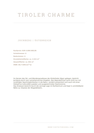 T I R O L E R C H A R M E
J O C H B E R G | Ö S T E R R E I C H
Kaufpreis: EUR 4.800.000,00
Schlafzimmer: 6
Badezimmer: 6
Grundstücksfläche: ca. 2.411 m2
Gesamtfläche: ca. 841 m2
HWB: 60,7 kWh/(m2
*a)
Im Herzen des Ski- und Wanderparadieses der Kitzbüheler Alpen gelegen, besticht
Jochberg durch sein variantenreiches Angebot. Das Alpendörfchen lockt nicht nur mit
unzähligen Sportmöglichkeiten in die Natur, sondern präsentiert sich auch mit einer
Vielzahl an kulturellen Juwelen und ausgezeichneter Gastronomie.
Das Anwesen besticht durch die sonnige Lage im Dorfzentrum und liegt in unmittelbarer
Nähe zur Skipiste der Wagstättbahn.
W W W . F I R S T K I T Z B U E H E L . C O M
 