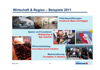 Wirtschaft & Region – Beispiele 2011

                                              Filial-Neueröffnungen:
                                              Innsbruck West und Saggen




              Sparen und Investieren:
                       Weltspartag &
                       Spk.Anleihen



                 Wirtschaftsdialog:
                 Innovation durch Intuition

                               Marksondierung:
                           Touristiker in Istanbul


Bilanz 2011                      10
 