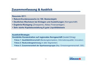 Zusammenfassung & Ausblick

 Resumée 2011:
  Rekord-Kundenzuwachs im 190. Bestandsjahr
  Deutliches Wachstum bei Einlagen und Ausleihungen (Kerngeschäft)
  Ergebnis-Rückgang (Zinsspanne, Abbau Finanzanlagen)
  Sehr starke Kapitalausstattung & gute Liquiditätsbasis


 Ausblick/Strategie:
 Verstärkte Konzentration auf regionales Kerngeschäft (kostet Ertrag)
     Fokus 1: Qualitätsführerschaft (Beratungskompetenz, Informationsqualität, Innovation)
     Fokus 2: Neukundengewinnung (in allen Segmenten)
     Fokus 3: Zusammenarbeit der Sparkassengruppe (Bsp. Emissionsgemeinschaft, CEE)




Bilanz 2011                                11
 