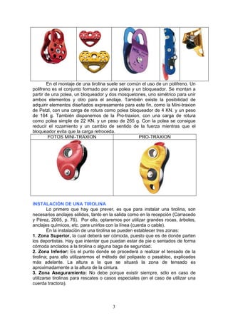 3
En el montaje de una tirolina suele ser común el uso de un polifreno. Un
polifreno es el conjunto formado por una polea y un bloqueador. Se montan a
partir de una polea, un bloqueador y dos mosquetones, uno simétrico para unir
ambos elementos y otro para el anclaje. También existe la posibilidad de
adquirir elementos diseñados expresamente para este fin, como la Mini-traxion
de Petzl, con una carga de rotura como polea bloqueador de 4 KN. y un peso
de 164 g. También disponemos de la Pro-traxion, con una carga de rotura
como polea simple de 22 KN. y un peso de 265 g. Con la polea se consigue
reducir el rozamiento y un cambio de sentido de la fuerza mientras que el
bloqueador evita que la carga retroceda.
FOTOS MINI-TRAXION PRO-TRAXION
INSTALACIÓN DE UNA TIROLINA
Lo primero que hay que prever, es que para instalar una tirolina, son
necesarios anclajes sólidos, tanto en la salida como en la recepción (Carracedo
y Pérez, 2005, p. 76). Por ello, optaremos por utilizar grandes rocas, árboles,
anclajes químicos, etc. para unirlos con la línea (cuerda o cable).
En la instalación de una tirolina se pueden establecer tres zonas:
1. Zona Superior, la cual deberá ser cómoda, puesto que es de donde parten
los deportistas. Hay que intentar que puedan estar de pie o sentados de forma
cómoda anclados a la tirolina o alguna baga de seguridad.
2. Zona Inferior: Es el punto donde se procederá a realizar el tensado de la
tirolina; para ello utilizaremos el método del polipasto o pasabloc, explicados
más adelante. La altura a la que se situará la zona de tensado es
aproximadamente a la altura de la cintura.
3. Zona Aseguramiento: No debe porque existir siempre, sólo en caso de
utilizarse tirolinas para rescates o casos especiales (en el caso de utilizar una
cuerda tractora).
 
