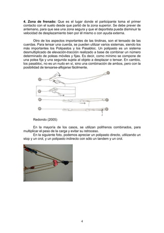 4
4. Zona de frenado: Que es el lugar donde el participante toma el primer
contacto con el suelo desde que partió de la zona superior. Se debe prever de
antemano, para que sea una zona segura y que el deportista pueda disminuir la
velocidad de desplazamiento bien por él mismo o con ayuda externa.
Otro de los aspectos importantes de las tirolinas, son el tensado de las
cuerdas. Para tensar una cuerda, se pueden utilizar varios sistemas, siendo los
más importantes los Polipastos y los Pasabloc. Un polipasto es un sistema
desmultiplicado de elevación-tracción realizado a base de combinar un número
determinado de poleas móviles y fijas. Es decir, como mínimo se compone de
una polea fija y una segunda sujeta al objeto a desplazar o tensar. En cambio,
los pasabloc, no es un nudo en sí, sino una combinación de ambos, pero con la
posibilidad de tensarse-aflojarse fácilmente.
Redondo (2005)
En la mayoría de los casos, se utilizan polifrenos combinados, para
multiplicar el peso de la carga y evitar su retroceso.
En la siguiente foto, podemos apreciar un polipasto directo, utilizando un
stop y un crol, y un polipasto indirecto con sólo un tandem y un crol.
 