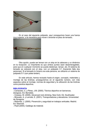 5
En el caso del siguiente polipasto, aquí conseguimos hacer una fuerza
muy superior, a la necesaria para mover o levantar el peso de tensado.
Otra opción, puede ser tensar con un stop en la cabecera y un dinámico
en la recepción. Lo importante es que ambos puntos sean desembragables,
para que en cualquier momento se pueda destensar, tensar, etc. El sistema de
tensado se colocará con el stop, con un polipasto 3:1 (haciendo falta dos
personas). Si el tensado lo hiciera una sola persona, se utilizaría un sistema de
polipasto 5:1 (con polea tarden).
En este artículo, hemos revisado hasta el origen, concepto, materiales y
montaje de las tirolinas; proseguiremos en el siguiente número, con más
aspectos sobre el montaje, normas de seguridad y la utilización de las tirolinas
como practica deportiva.
BIBLIOGRAFÍA
- Cariacedo, C. y Pérez, J.M. (2005). Técnico deportivo en barrancos.
Zaragoza. Ed. Barrabés.
- Creasey, M. (2008). Advanced rock climbing. New Cork. Ed. Southwater.
- Miravete, A. y Larrodé, E. (2001). Transportadores y elevadores. Universidad
de Zaragoza.
- Redondo, J. (2005). Prevención y seguridad en trabajos verticales. Madrid.
Ed. Desnivel.
- Peztl (2005). Catálogo de material.
 