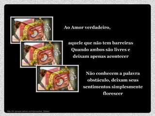 Ao Amor verdadeiro,


                                                aquele que não tem barreiras
                                                 Quando ambos são livres e
                                                  deixam apenas acontecer


                                                       Não conhecem a palavra
                                                        obstáculo, deixam seus
                                                      sentimentos simplesmente
                                                              florescer


http://br.groups.yahoo.com/group/Isa_Slides/
 