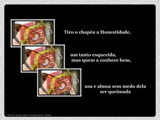 Tiro o chapéu a Honestidade,




                                                 um tanto esquecida,
                                                 mas quem a conhece bem,




                                                       usa e abusa sem medo dela
                                                              ser queimada




http://br.groups.yahoo.com/group/Isa_Slides/
 