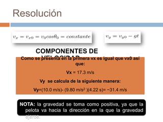 Resolución


      COMPONENTES DE
         VELOCIDAD
 Como se presenta en la primera vx es igual que vx0 así
                          que:
                      Vx = 17.3 m/s
         Vy se calcula de la siguiente manera:
      Vy=(10.0 m/s)- (9.80 m/s2 )(4.22 s)= −31.4 m/s


 NOTA: la gravedad se toma como positiva, ya que la
   pelota va hacia la dirección en la que la gravedad
   ejerce.
 