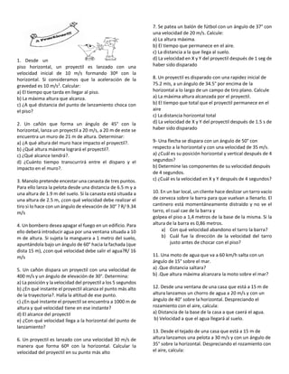1. Desde un
piso horizontal, un proyectil es lanzado con una
velocidad inicial de 10 m/s formando 30º con la
horizontal. Si consideramos que la aceleración de la
gravedad es 10 m/s2
. Calcular:
a) El tiempo que tarda en llegar al piso.
b) La máxima altura que alcanza.
c) ¿A qué distancia del punto de lanzamiento choca con
el piso?
2. Un cañón que forma un ángulo de 45° con la
horizontal, lanza un proyectil a 20 m/s, a 20 m de este se
encuentra un muro de 21 m de altura. Determinar:
a) ¿A qué altura del muro hace impacto el proyectil?.
b) ¿Qué altura máxima logrará el proyectil?.
c) ¿Qué alcance tendrá?.
d) ¿Cuánto tiempo transcurrirá entre el disparo y el
impacto en el muro?.
3. Manolo pretende encestar una canasta de tres puntos.
Para ello lanza la pelota desde una distancia de 6.5 m y a
una altura de 1.9 m del suelo. Si la canasta está situada a
una altura de 2.5 m, ¿con qué velocidad debe realizar el
tiro si lo hace con un ángulo de elevación de 30° ? R/ 9.34
m/s
4. Un bombero desea apagar el fuego en un edificio. Para
ello deberá introducir agua por una ventana situada a 10
m de altura. Si sujeta la manguera a 1 metro del suelo,
apuntándola bajo un ángulo de 60° hacia la fachada (que
dista 15 m), ¿con qué velocidad debe salir el agua?R/ 16
m/s
5. Un cañón dispara un proyectil con una velocidad de
400 m/s y un ángulo de elevación de 30°. Determina:
a) La posición y la velocidad del proyectil a los 5 segundos
b) ¿En qué instante el proyectil alcanza el punto más alto
de la trayectoria?. Halla la altitud de ese punto.
c) ¿En qué instante el proyectil se encuentra a 1000 m de
altura y qué velocidad tiene en ese instante?
d) El alcance del proyectil
e) ¿Con qué velocidad llega a la horizontal del punto de
lanzamiento?
6. Un proyectil es lanzado con una velocidad 30 m/s de
manera que forma 60º con la horizontal. Calcular la
velocidad del proyectil en su punto más alto
7. Se patea un balón de fútbol con un ángulo de 37° con
una velocidad de 20 m/s. Calcule:
a) La altura máxima.
b) El tiempo que permanece en el aire.
c) La distancia a la que llega al suelo.
d) La velocidad en X y Y del proyectil después de 1 seg de
haber sido disparado
8. Un proyectil es disparado con una rapidez inicial de
75.2 mIs, a un ángulo de 34.5° por encima de la
horizontal a lo largo de un campo de tiro plano. Calcule
a) La máxima altura alcanzada por el proyectil.
b) El tiempo que total que el proyectil permanece en el
aire
c) La distancia horizontal total
d) La velocidad de X y Y del proyectil después de 1.5 s de
haber sido disparado
9- Una flecha se dispara con un ángulo de 50° con
respecto a la horizontal y con una velocidad de 35 m/s.
a) ¿Cuál es su posición horizontal y vertical después de 4
segundos?
b) Determine las componentes de su velocidad después
de 4 segundos.
c) ¿Cuál es la velocidad en X y Y después de 4 segundos?
10. En un bar local, un cliente hace deslizar un tarro vacío
de cerveza sobre la barra para que vuelvan a llenarlo. El
cantinero está momentáneamente distraído y no ve el
tarro, el cual cae de la barra y
golpea el piso a 1,4 metros de la base de la misma. Si la
altura de la barra es 0,86 metros.
a) Con qué velocidad abandono el tarro la barra?
b) Cuál fue la dirección de la velocidad del tarro
justo antes de chocar con el piso?
11. Una moto de agua que va a 60 km/h salta con un
ángulo de 15° sobre el mar.
a) .Que distancia saltara?
b) .Que altura máxima alcanzara la moto sobre el mar?
12. Desde una ventana de una casa que está a 15 m de
altura lanzamos un chorro de agua a 20 m/s y con un
ángulo de 40° sobre la horizontal. Despreciando el
rozamiento con el aire, calcula:
a) Distancia de la base de la casa a que caerá el agua.
b) Velocidad a que el agua llegará al suelo.
13. Desde el tejado de una casa que está a 15 m de
altura lanzamos una pelota a 30 m/s y con un ángulo de
35° sobre la horizontal. Despreciando el rozamiento con
el aire, calcula:
 