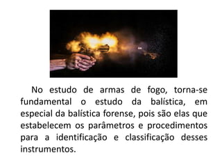 No estudo de armas de fogo, torna-se
fundamental o estudo da balística, em
especial da balística forense, pois são elas que
estabelecem os parâmetros e procedimentos
para a identificação e classificação desses
instrumentos.
 