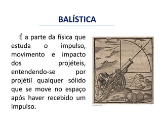 BALÍSTICA
É a parte da física que
estuda o impulso,
movimento e impacto
dos projéteis,
entendendo-se por
projétil qualquer sólido
que se move no espaço
após haver recebido um
impulso.
 