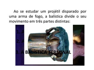 Ao se estudar um projétil disparado por
uma arma de fogo, a balística divide o seu
movimento em três partes distintas:
1. A BALÍSTICA INTERIOR
2. A BALÍSTICA EXTERIOR
3. A BALÍSTICA TERMINAL
 