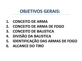 OBJETIVOS GERAIS:
1. CONCEITO DE ARMA
2. CONCEITO DE ARMA DE FOGO
3. CONCEITO DE BALISTICA
4. DIVISÃO DA BALISTICA
5. IDENTIFICAÇÃO DAS ARMAS DE FOGO
6. ALCANCE DO TIRO
 