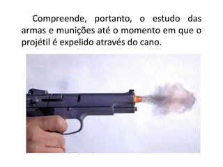 Compreende, portanto, o estudo das
armas e munições até o momento em que o
projétil é expelido através do cano.
 