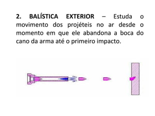 2. BALÍSTICA EXTERIOR – Estuda o
movimento dos projéteis no ar desde o
momento em que ele abandona a boca do
cano da arma até o primeiro impacto.
 