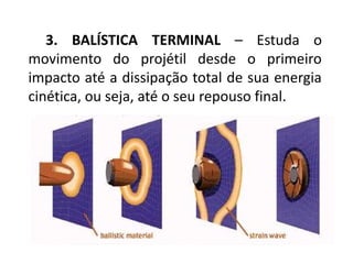 3. BALÍSTICA TERMINAL – Estuda o
movimento do projétil desde o primeiro
impacto até a dissipação total de sua energia
cinética, ou seja, até o seu repouso final.
 