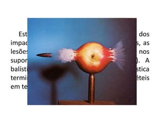 Estuda, por conseguinte, os efeitos dos
impactos dos projéteis no alvo (ricochetes, as
lesões e as características deixadas nos
suportes pelos impactos dos projéteis). A
balística das lesões é um ramo da balística
terminal que estuda os efeitos dos projéteis
em tecidos vivos.
 