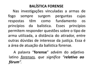 BALÍSTICA FORENSE
Nas investigações vinculadas a armas de
fogo sempre surgem perguntas cujas
respostas têm como fundamento os
princípios da balística. Esses princípios
permitem responder questões sobre o tipo de
arma utilizada, a distância do atirador, entre
outras dúvidas de interesse da justiça. Essa é
a área de atuação da balística forense.
A palavra “forense” advém do adjetivo
latino forenses, que significa “relativo ao
fórum”.
 