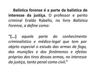 Balística forense é a parte da balística de
interesse da justiça. O professor e perito
criminal Eraldo Rabello, no livro Balística
Forense, a define como:
"[...] aquela parte do conhecimento
criminalístico e médico-legal que tem por
objeto especial o estudo das armas de fogo,
das munições e dos fenômenos e efeitos
próprios dos tiros dessas armas, no interesse
da justiça, tanto penal como civil."
 