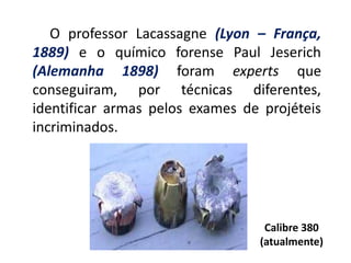 O professor Lacassagne (Lyon – França,
1889) e o químico forense Paul Jeserich
(Alemanha 1898) foram experts que
conseguiram, por técnicas diferentes,
identificar armas pelos exames de projéteis
incriminados.
Calibre 380
(atualmente)
 