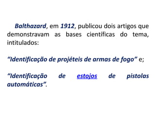 Balthazard, em 1912, publicou dois artigos que
demonstravam as bases científicas do tema,
intitulados:
“Identificação de projéteis de armas de fogo” e;
“Identificação de estojos de pistolas
automáticas”.
 