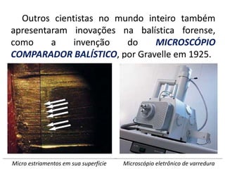 Outros cientistas no mundo inteiro também
apresentaram inovações na balística forense,
como a invenção do MICROSCÓPIO
COMPARADOR BALÍSTICO, por Gravelle em 1925.
Microscópio eletrônico de varredura
Micro estriamentos em sua superfície
 