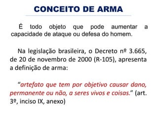 É todo objeto que pode aumentar a
capacidade de ataque ou defesa do homem.
CONCEITO DE ARMA
Na legislação brasileira, o Decreto nº 3.665,
de 20 de novembro de 2000 (R-105), apresenta
a definição de arma:
“artefato que tem por objetivo causar dano,
permanente ou não, a seres vivos e coisas.” (art.
3º, inciso IX, anexo)
 