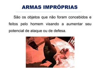 ARMAS IMPRÓPRIAS
São os objetos que não foram concebidos e
feitos pelo homem visando a aumentar seu
potencial de ataque ou de defesa.
 