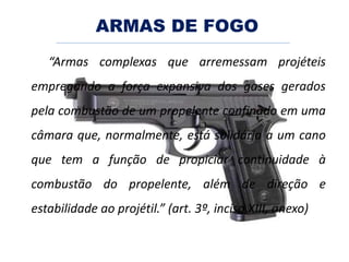 ARMAS DE FOGO
“Armas complexas que arremessam projéteis
empregando a força expansiva dos gases gerados
pela combustão de um propelente confinado em uma
câmara que, normalmente, está solidária a um cano
que tem a função de propiciar continuidade à
combustão do propelente, além de direção e
estabilidade ao projétil.” (art. 3º, inciso XIII, anexo)
 