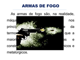 ARMAS DE FOGO
As armas de fogo são, na realidade,
máquinas térmicas, fundadas nos
princípios da termoquímica e da
termodinâmica. É por este motivo que a
maioria delas são projetadas e
construídas por engenheiros mecânicos e
metalúrgicos.
 