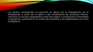 • La tirosina, aminoácido no esencial, se deriva de la hidroxilación de la
fenilalanina, a partir de la dieta o del catabolismo de proteínas hísticas,
continúa su proceso degradativo para dar origen a compuestos hormonales
y pigmentos, participar en la síntesis de proteínas o ser degradados con fines
energéticos.
 