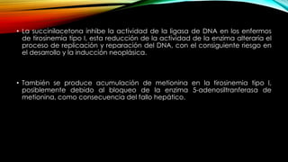 • La succinilacetona inhibe la actividad de la ligasa de DNA en los enfermos
de tirosinemia tipo I, esta reducción de la actividad de la enzima alteraría el
proceso de replicación y reparación del DNA, con el consiguiente riesgo en
el desarrollo y la inducción neoplásica.
• También se produce acumulación de metionina en la tirosinemia tipo I,
posiblemente debido al bloqueo de la enzima 5-adenosiltranferasa de
metionina, como consecuencia del fallo hepático.
 