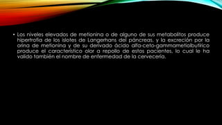 • Los niveles elevados de metionina o de alguno de sus metabolitos produce
hipertrofia de los islotes de Langerhans del páncreas, y la excreción por la
orina de metionina y de su derivado ácido alfa-ceto-gammametiolbutírico
produce el característico olor a repollo de estos pacientes, lo cual le ha
valido también el nombre de enfermedad de la cervecería.
 