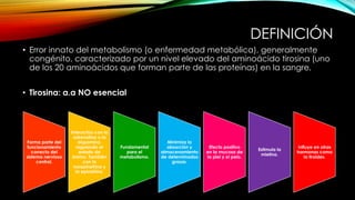 DEFINICIÓN
• Error innato del metabolismo (o enfermedad metabólica), generalmente
congénito, caracterizado por un nivel elevado del aminoácido tirosina (uno
de los 20 aminoácidos que forman parte de las proteínas) en la sangre.
• Tirosina: a.a NO esencial
Forma parte del
funcionamiento
correcto del
sistema nervioso
central.
Interactúa con la
adrenalina o la
dopamina,
regulando el
estado de
ánimo. También
con la
norepinefrina y
la epinefrina.
Fundamental
para el
metabolismo.
Minimiza la
absorción y
almacenamiento
de determinadas
grasas.
Efecto positivo
en la mucosa de
la piel y el pelo.
Estimula la
mielina.
Influye en otras
hormonas como
la tiroides.
 