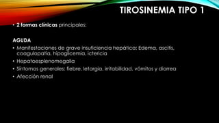 TIROSINEMIA TIPO 1
• 2 formas clínicas principales:
AGUDA
• Manifestaciones de grave insuficiencia hepática: Edema, ascitis,
coagulopatía, hipoglicemia, ictericia
• Hepatoesplenomegalia
• Síntomas generales: fiebre, letargia, irritabilidad, vómitos y diarrea
• Afección renal
 