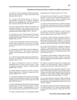 47
Vol.15/No.1/Enero-Marzo,2004
22.- Carter-Su C, Smit LS. Signaling via JAK tyrosine kinases:
growth hormone receptor as a model system. Recent Prog
Horm Res 1998; 53: 61-82.
23.- Cazaubon SM, Ramos-Morales F, Fischer S,
Schweighoffer F, Strosberg AD, Couraud PO. Endothelin
induces tyrosine phosphorylation and Grb2 association of
Shc in astrocytes. J Biol Chem 1994; 269: 24805-9.
24.- Chen Y, Grall D, Salcini AE, Pelicci PG, Pousségur J, van
Obberghen-Schilling E. Shc adaptor proteins are key
transducers of mitogenic signaling mediated by the G protein-
coupled thrombin receptor. EMBO J 1996; 15: 1037-44.
25.- Sadoshima J, Izumo S. The heterotrimeric Gq protein-
coupled angiotensin II receptors activates p21ras
via the
tyrosine kinase-Shc-Grb2-Sos pathway in cardiac myocytes.
EMBOJ1996;15:775-87.
26.- Rosen LB, Greenberg ME. Stimulation of growth factor
receptor signal transduction by activation of voltaje-
sensitive calcium channels. Proc Natl Acad Sci USA 1996;
93:1113-8.
27.- Sachsenmaier C, Radler-Pohl A, Zinck R, Nordheim A,
Herrlich P, Rohmsdorf J. Involvement of groth factor
receptors in the mammalian UVC response. Cell 1994; 78:
963-72.
28.- Coffer PJ, Burgering BM, Peppelenbosch MP, Bos JL,
Kruijer W. UV activation of receptor tyrosine kinase activity.
Oncogene 1995; 11: 561-9.
29.- Knebel A, Rahmsdorf HJ, Ullrich A, Herrlich P.
Dephosphorylation of receptor tyrosine kinases as target
of regulation by radiation, oxidants or alkylating agents.
EMBOJ1996;15:5314-25.
30.- Daub H, Wallasch C, Lankenau A, Herrlich A, Ullrich A.
Signal characteristics of G protein-transactivated EGF
receptor. EMBO J 1997; 6: 7032-44.
31.- Linseman DA, Benjamin CW, Jones DA. Convergence
of angiotensin II and platelet-derived growth factor receptor
signaling cascades in vascular smooth muscle cells. J Biol
Chem1995;270:12563-8.
32.- Rao GN, Delafontaine P, Runge MS. Thrombin stimulates
phosphorylation of insulin-like growth factor-1 receptor,
insulin receptor substrate-1, and phospholipase C1 in rat
aortic smooth muscle cells. J Biol Chem 1995; 270: 27871-5.
33.- Weiss FU, Daub H, Ullrich A. Novel mechanism of RTK
signal generation. Curr Opin Genet Dev 1997; 7: 80-6.
34.- Prenzel N, Zwick E, Daub H, Leserer M, Abraham R,
Wallasch C, Ullrich A. EGF receptor transactivation by G-
protein-coupled receptors requires metalloproteinase
cleavage of proHB-EGF. Nature 1999; 402: 884-8.
35.- Keely SJ, Uribe JM, Barrett KE. Carbachol stimulates
transactivation of epidermal growth factor and mitogen-
activated protein kinase in T84 cells. J Biol Chem 1998; 273:
27111-7.
36.- Daub H, Ulrich-Weiss F, Wallasch C, Ullrich A. Role of
transactivation of the EGF receptor in signalling by G-
protein-coupled receptors. Nature 1996; 379: 557-60.
37.- Herrich A, Daub H, Knebel A, Herrlich P, Ullrich A,
Schultz G, Gudermann T. Ligand-independent activation of
platelet-derived growth factor receptor is a necessary
intermediate in lysophosphatidic acid-stimulated mitogenic
activity in L cells. Proc Natl Acad Sci USA 1998; 95: 8985-90.
38.- Crespo P, Xu N, Daniotti JL, Troppmair J, Rapp UR,
Gutkind JS. Signaling through transforming G protein-
coupled receptors in NIH 3T3 cells involves c-Raf activation.
Evidence for a protein kinase C-independent pathway. J Biol
Chem1994;269:21103-9.
39.- Ptasznik A, Traynor-Kaplan A, Bokoch GM. G protein-
coupled chemoattractant receptors regulate Lyn tyrosine
kinase-Shc adapter protein signaling complexes. J Biol Chem
1995;270:19969-73.
40.- Daaka Y, Luttrell LM, Lefkowitz RJ. Switching of the
coupling of the beta2-adrenergic receptor to different G
proteins by protein kinase A. Nature 1997; 390: 88-91.
41.- Maudsley S, Pierce KL, Zamah AM, Miller WE, Ahn S,
Daaka Y, Lefkowitz RJ, Luttrell LM. The 2
-adrenergic receptor
mediates extracellular signal-regulated kinase activation via
assembly of a multi-receptor complex with the epidermal
growth factor receptor. J Biol Chem 2000; 275: 9572-80.
42.-LuoX,ZengW,PopovS,DavignonI,WilkieTM,Mumby
SM, Muallem,S. Alternate coupling of receptors to Gs and
Gi in pancreatic and submandibular gland cells. J Biol Chem
1999;274:17684-90.
43.-HawesBE,vanBiesenT,KochWJ,LuttrellLM,Lefkowitz
RJ. Distinct pathways of Gi- and Gq -mediated mitogen-
activated protein kinase activation. J Biol Chem 1995; 270:
17148-53.
Receptores de cinasa de tirosina y receptores acoplados a proteínas G.
 