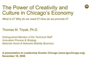 The Power of Creativity and Culture in Chicago’s Economy What is it? Why do we need it? How do we promote it? Thomas M. Tirpak, Ph.D. Distinguished Member of the Technical Staff Innovation Process & Strategy Motorola Home & Networks Mobility Business A presentation to Leadership Greater Chicago (www.lgcchicago.org) November 18, 2008 