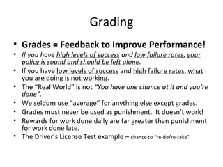 Grading
• Grades = Feedback to Improve Performance!
• If you have high levels of success and low failure rates, your
policy is sound and should be left alone.
• If you have low levels of success and high failure rates, what
you are doing is not working.
• The “Real World” is not “You have one chance at it and you’re
done”.
• We seldom use “average” for anything else except grades.
• Grades must never be used as punishment. It doesn’t work!
• Rewards for work done daily are far greater than punishment
for work done late.
• The Driver’s License Test example – chance to “re-do/re-take”
 