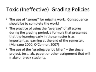 Toxic (Ineffective) Grading Policies
• The use of “zeroes” for missing work. Consequence
should be to complete the work!
• The practice of using the “average” of all scores
during the grading period, a formula that presumes
that the learning early in the semester is as
important as learning at the end of the semester.
(Marzano 2000; O’Connor, 2007)
• The use of the “grading period killer” – the single
project, test, lab, paper, or other assignment that will
make or break students.
 