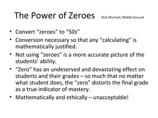 The Power of Zeroes Rick Wormeli, Middle Ground
• Convert “zeroes” to “50s”
• Conversion necessary so that any “calculating” is
mathematically justified.
• Not using “zeroes” is a more accurate picture of the
students’ ability.
• “Zero” has an undeserved and devastating effect on
students and their grades – so much that no matter
what student does, the “zero” distorts the final grade
as a true indicator of mastery.
• Mathematically and ethically – unacceptable!
 