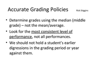 Accurate Grading Policies Rick Stiggins
• Determine grades using the median (middle
grade) – not the mean/average.
• Look for the most consistent level of
performance, not all performances.
• We should not hold a student’s earlier
digressions in the grading period or year
against them.
 