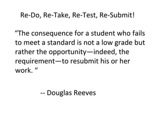Re-Do, Re-Take, Re-Test, Re-Submit!
“The consequence for a student who fails
to meet a standard is not a low grade but
rather the opportunity—indeed, the
requirement—to resubmit his or her
work. “
-- Douglas Reeves
 