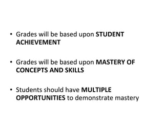 • Grades will be based upon STUDENT
ACHIEVEMENT
• Grades will be based upon MASTERY OF
CONCEPTS AND SKILLS
• Students should have MULTIPLE
OPPORTUNITIES to demonstrate mastery
 