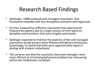 Research Based Findings
• (Gettinger, 1988) analyzed well-managed classrooms that
functioned smoothly with few disruptions and were well organized.
• He then analyzed less effective classrooms that experienced
frequent disruptions due to a large amount of time spent on
discipline and transitions that were lengthy and chaotic.
• Gettinger expected to find that the teachers of the well-managed
classrooms would possess more effective disciplinary techniques.
Surprisingly, he found that both were approximately equal in
dealing with student misbehavior.
• The variance was that the successful classroom managers were
more efficient at minimizing behavioral problems by intervening
before the misbehavior escalated.
 